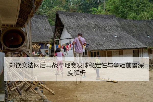 郑钦文法网后再战草地赛发球稳定性与争冠前景深度解析