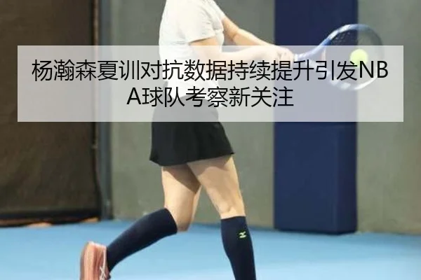 杨瀚森夏训对抗数据持续提升引发NBA球队考察新关注